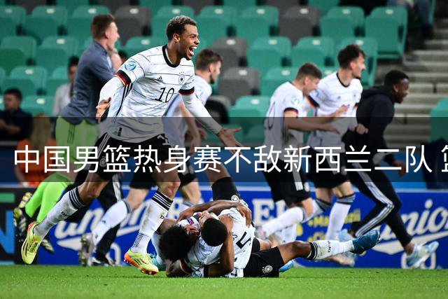 中国男篮热身赛不敌新西兰二队 篮板失守暴露多重隐患