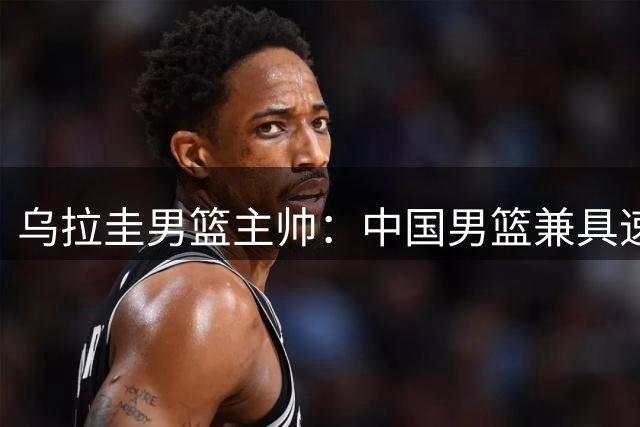 乌拉圭男篮主帅：中国男篮兼具速度与内线高度 有望进入世界杯