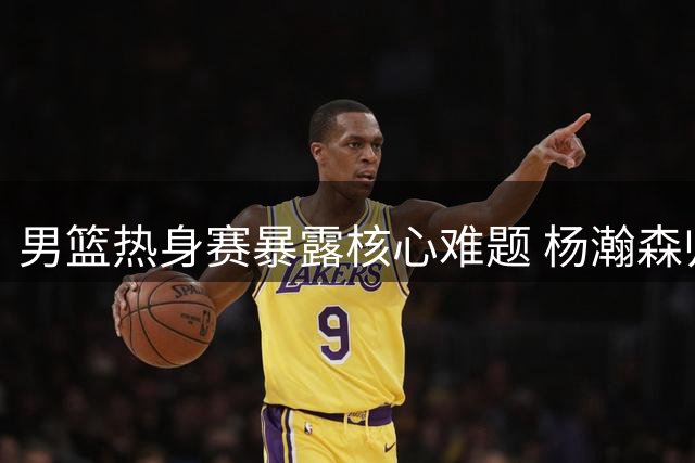 男篮热身赛暴露核心难题 杨瀚森归队恐难改变现状